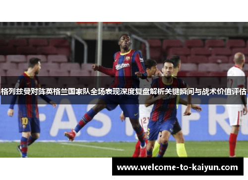 格列兹曼对阵英格兰国家队全场表现深度复盘解析关键瞬间与战术价值评估