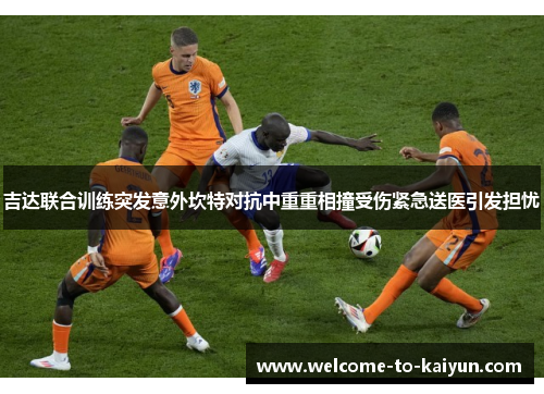 吉达联合训练突发意外坎特对抗中重重相撞受伤紧急送医引发担忧