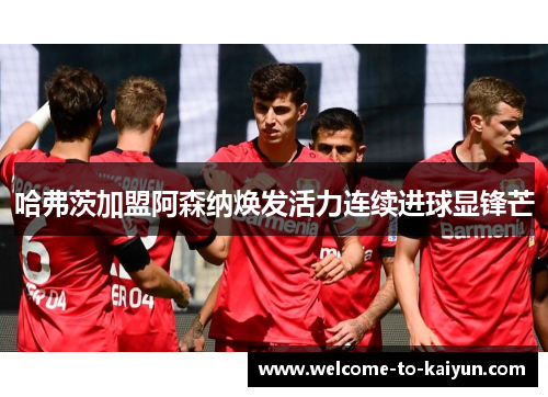 哈弗茨加盟阿森纳焕发活力连续进球显锋芒