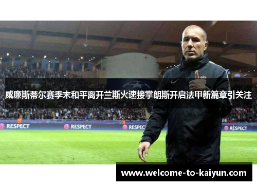 威廉斯蒂尔赛季末和平离开兰斯火速接掌朗斯开启法甲新篇章引关注