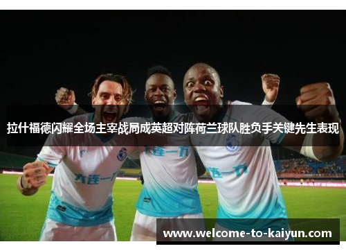 拉什福德闪耀全场主宰战局成英超对阵荷兰球队胜负手关键先生表现 拉什福德闪耀全场主宰战局成英超对阵荷兰球队胜负手关键先生表现